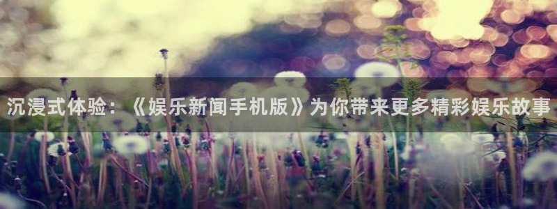 沉浸式体验：《娱乐新闻手机版》为你带来更多精彩娱乐故事