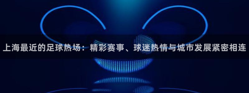 上海最近的足球热场：精彩赛事、球迷热情与城市发展紧密相连